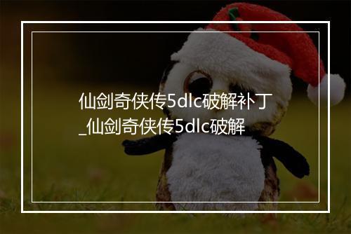 仙剑奇侠传5dlc破解补丁_仙剑奇侠传5dlc破解