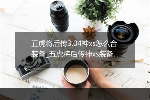 五虎将后传3.04神xs怎么合装备_五虎将后传神xs装备合成